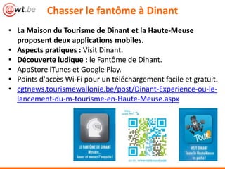 • La Maison du Tourisme de Dinant et la Haute-Meuse
proposent deux applications mobiles.
• Aspects pratiques : Visit Dinant.
• Découverte ludique : le Fantôme de Dinant.
• AppStore iTunes et Google Play.
• Points d'accès Wi-Fi pour un téléchargement facile et gratuit.
• cgtnews.tourismewallonie.be/post/Dinant-Experience-ou-le-
lancement-du-m-tourisme-en-Haute-Meuse.aspx
Chasser le fantôme à Dinant
 