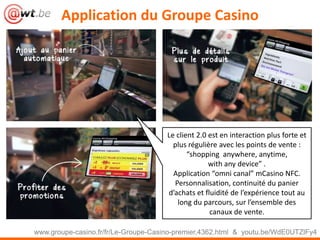 Application du Groupe Casino
www.groupe-casino.fr/fr/Le-Groupe-Casino-premier,4362.html & youtu.be/WdE0UTZlFy4
Le client 2.0 est en interaction plus forte et
plus régulière avec les points de vente :
“shopping anywhere, anytime,
with any device” .
Application “omni canal” mCasino NFC.
Personnalisation, continuité du panier
d’achats et fluidité de l’expérience tout au
long du parcours, sur l’ensemble des
canaux de vente.
 