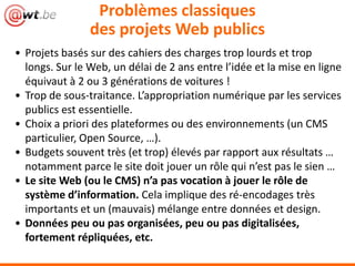 Problèmes classiques
des projets Web publics
• Projets basés sur des cahiers des charges trop lourds et trop
longs. Sur le Web, un délai de 2 ans entre l’idée et la mise en ligne
équivaut à 2 ou 3 générations de voitures !
• Trop de sous-traitance. L’appropriation numérique par les services
publics est essentielle.
• Choix a priori des plateformes ou des environnements (un CMS
particulier, Open Source, …).
• Budgets souvent très (et trop) élevés par rapport aux résultats …
notamment parce le site doit jouer un rôle qui n’est pas le sien …
• Le site Web (ou le CMS) n’a pas vocation à jouer le rôle de
système d’information. Cela implique des ré-encodages très
importants et un (mauvais) mélange entre données et design.
• Données peu ou pas organisées, peu ou pas digitalisées,
fortement répliquées, etc.
 