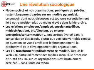 Une révolution sociologique
• Notre société et nos organisations, publiques ou privées,
restent largement basées sur un modèle pyramidal.
Le pouvoir dont nous disposons est toujours essentiellement
lié à notre position plus ou moins élevée dans la hiérarchie.
• Les relations employeur/employé, enseignant/élève,
médecin/patient, élu/électeur, ou encore
entreprise/consommateur, … ont surtout évolué dans la
consolidation des acquis, plutôt que vers une véritable remise
en question en vue d’améliorer le fonctionnement, la
productivité et le développement des organisations.
• Les TIC transforment radicalement ce modèle. Depuis le
Web 2.0, particulièrement des médias sociaux, le processus
disruptif des TIC sur les organisations s'est brutalement
accéléré … sans limite ou tabou.
 