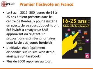 • Le 3 avril 2012, 300 jeunes de 16 à
25 ans étaient présents dans le
centre de Bordeaux pour assister à
un spectacle au cours duquel ils ont
été invités à envoyer un SMS
approuvant ou rejetant 17
propositions estimées prioritaires
pour la vie des jeunes bordelais.
• L’initiative était également
disponible sur un site Web dédié
ainsi que sur Facebook.
• Plus de 2000 réponses au total.
Premier flashvote en France
 