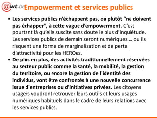 Empowerment et services publics
• Les services publics n’échappent pas, ou plutôt “ne doivent
pas échapper”, à cette vague d’empowerment. C’est
pourtant là qu’elle suscite sans doute le plus d’inquiétude.
Les services publics de demain seront numériques … ou ils
risquent une forme de marginalisation et de perte
d’attractivité pour les HEROes.
• De plus en plus, des activités traditionnellement réservées
au secteur public comme la santé, la mobilité, la gestion
du territoire, ou encore la gestion de l'identité des
individus, vont être confrontés à une nouvelle concurrence
issue d'entreprises ou d'initiatives privées. Les citoyens
usagers voudront retrouver leurs outils et leurs usages
numériques habituels dans le cadre de leurs relations avec
les services publics.
 