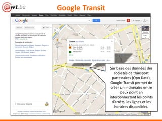 Google Transit
Sur base des données des
sociétés de transport
partenaires (Opn Data),
Google Transit permet de
créer un intinéraire entre
deux point en
interconnectant les points
d’arrêts, les lignes et les
horaires disponibles.
 