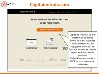 Capitainetrain.com
Capitaine Train est un site
internet de vente de
billets de train. Juste des
billets de train. Pas de
voyage en avion. Pas de
location de voiture. Pas de
séjour en hôtel. Pas de
publicité.
D’abord concuurent de la
SNCF, ils sont maintenant
partenaires
 