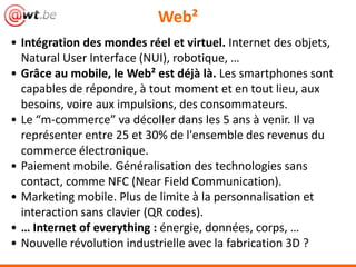Web²
• Intégration des mondes réel et virtuel. Internet des objets,
Natural User Interface (NUI), robotique, …
• Grâce au mobile, le Web² est déjà là. Les smartphones sont
capables de répondre, à tout moment et en tout lieu, aux
besoins, voire aux impulsions, des consommateurs.
• Le “m-commerce” va décoller dans les 5 ans à venir. Il va
représenter entre 25 et 30% de l'ensemble des revenus du
commerce électronique.
• Paiement mobile. Généralisation des technologies sans
contact, comme NFC (Near Field Communication).
• Marketing mobile. Plus de limite à la personnalisation et
interaction sans clavier (QR codes).
• … Internet of everything : énergie, données, corps, …
• Nouvelle révolution industrielle avec la fabrication 3D ?
 