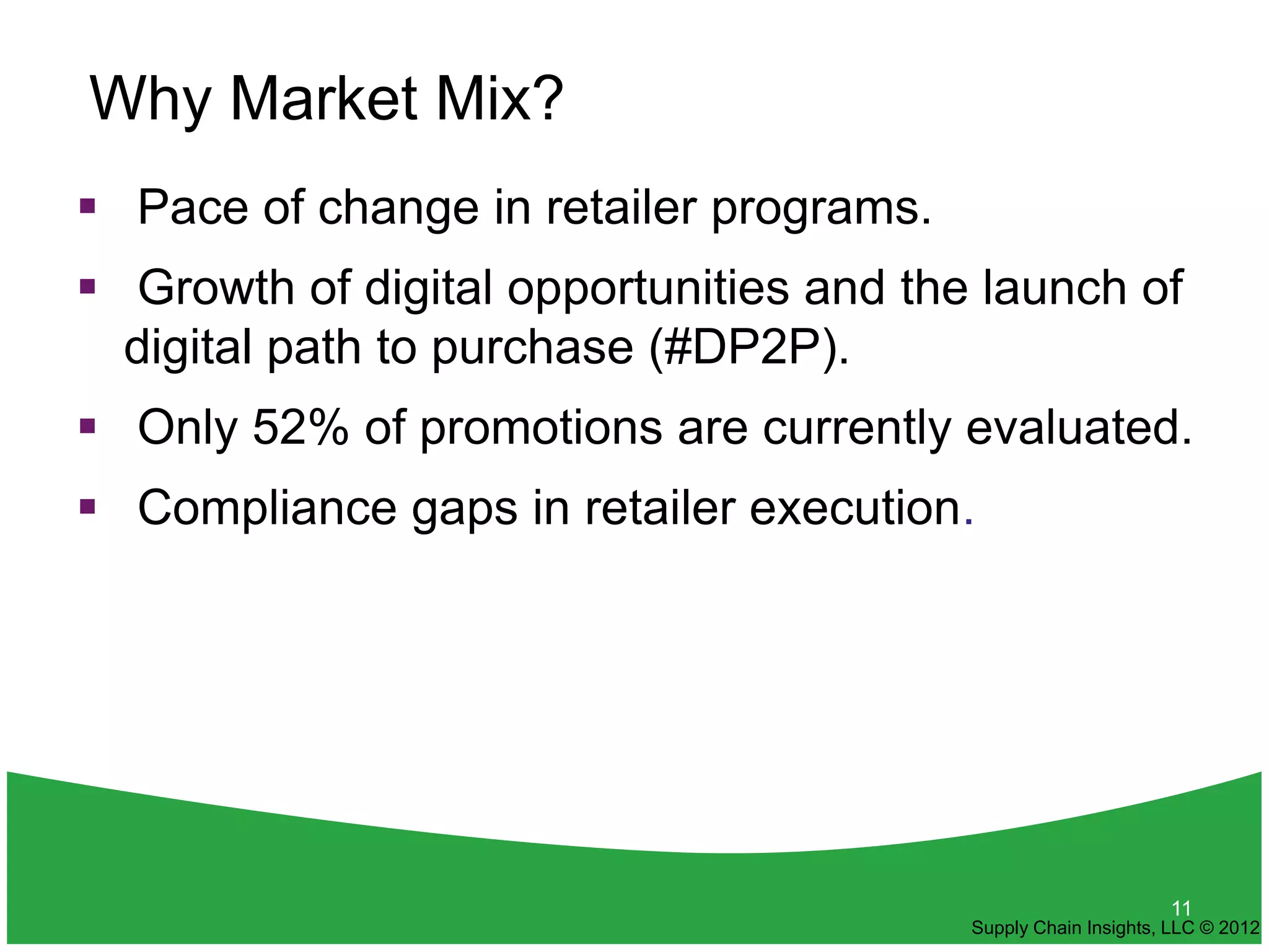 Why Market Mix?
 Pace of change in retailer programs.
 Growth of digital opportunities and the launch of
  digital path to purchase (#DP2P).
 Only 52% of promotions are currently evaluated.
 Compliance gaps in retailer execution.




                                                               11
                                         Supply Chain Insights, LLC © 2012
 