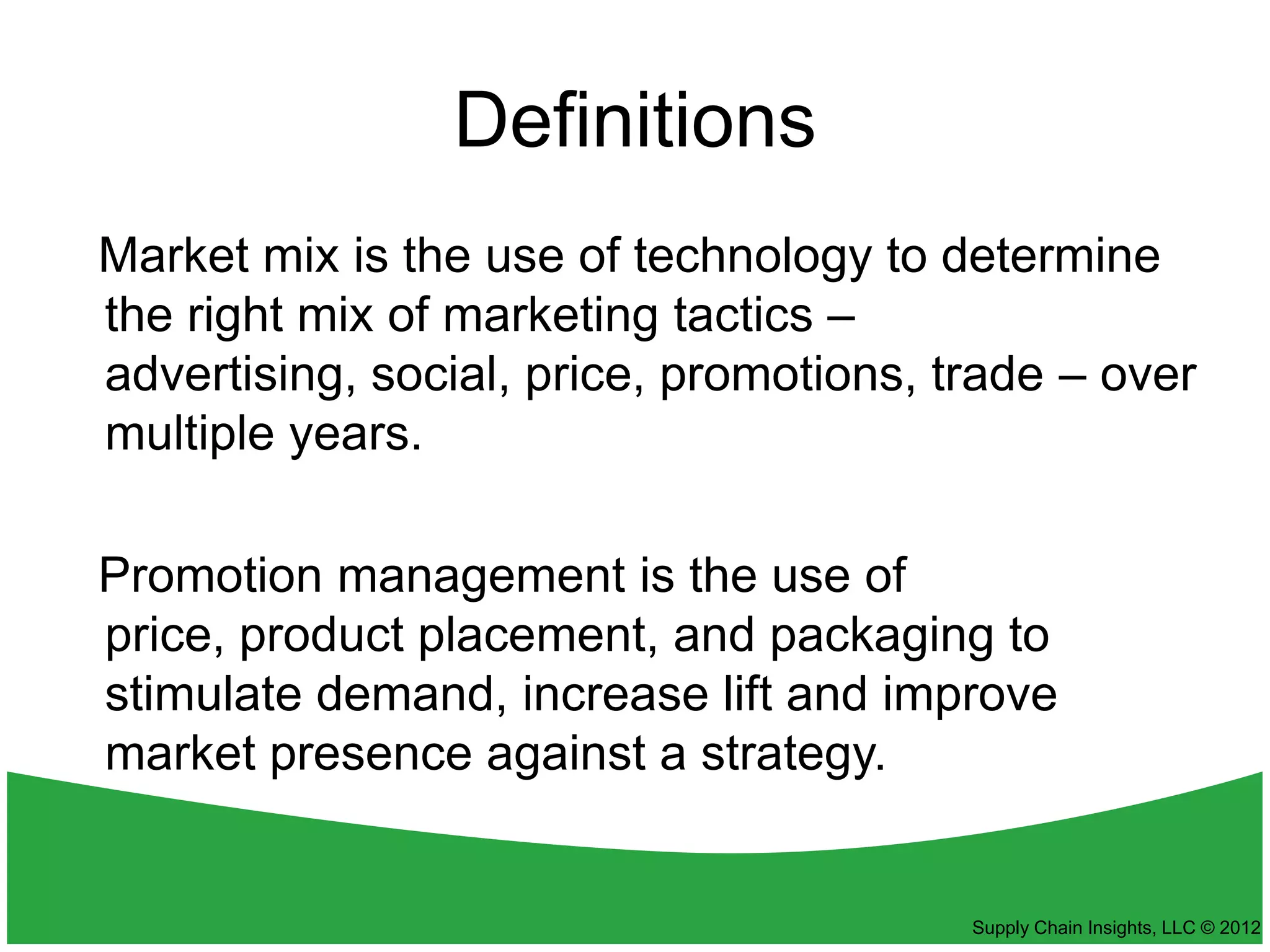 Definitions
Market mix is the use of technology to determine
the right mix of marketing tactics –
advertising, social, price, promotions, trade – over
multiple years.

Promotion management is the use of
price, product placement, and packaging to
stimulate demand, increase lift and improve
market presence against a strategy.


                                         Supply Chain Insights, LLC © 2012
 