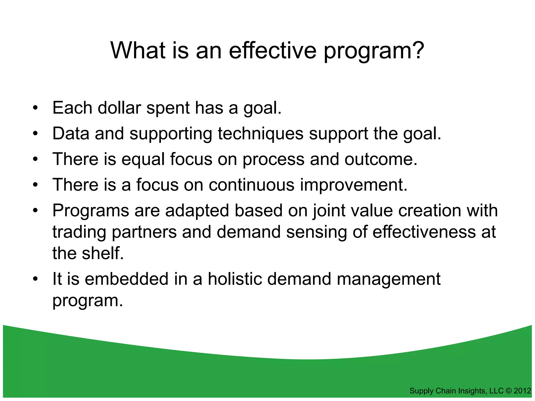 What is an effective program?

• Each dollar spent has a goal.
• Data and supporting techniques support the goal.
• There is equal focus on process and outcome.
• There is a focus on continuous improvement.
• Programs are adapted based on joint value creation with
  trading partners and demand sensing of effectiveness at
  the shelf.
• It is embedded in a holistic demand management
  program.



                                              Supply Chain Insights, LLC © 2012
 
