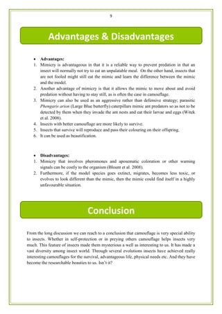 9
 Advantages:
1. Mimicry is advantageous in that it is a reliable way to prevent predation in that an
insect will normally not try to eat an unpalatable meal. On the other hand, insects that
are not fooled might still eat the mimic and learn the difference between the mimic
and the model.
2. Another advantage of mimicry is that it allows the mimic to move about and avoid
predation without having to stay still, as is often the case in camouflage.
3. Mimicry can also be used as an aggressive rather than defensive strategy; parasitic
Phengaris arion (Large Blue butterfly) caterpillars mimic ant predators so as not to be
detected by them when they invade the ant nests and eat their larvae and eggs (Witek
et al. 2008).
4. Insects with better camouflage are more likely to survive.
5. Insects that survive will reproduce and pass their colouring on their offspring.
6. It can be used as beautification.
 Disadvantages:
1. Mimicry that involves pheromones and aposematic coloration or other warning
signals can be costly to the organism (Blount et al. 2008).
2. Furthermore, if the model species goes extinct, migrates, becomes less toxic, or
evolves to look different than the mimic, then the mimic could find itself in a highly
unfavourable situation.
From the long discussion we can reach to a conclusion that camouflage is very special ability
to insects. Whether in self-protection or in preying others camouflage helps insects very
much. This feature of insects made them mysterious a well as interesting to us. It has made a
vast diversity among insect world. Through several evolutions insects have achieved really
interesting camouflages for the survival, advantageous life, physical needs etc. And they have
become the researchable beauties to us. Isn’t it?
Advantages & Disadvantages
Conclusion
 