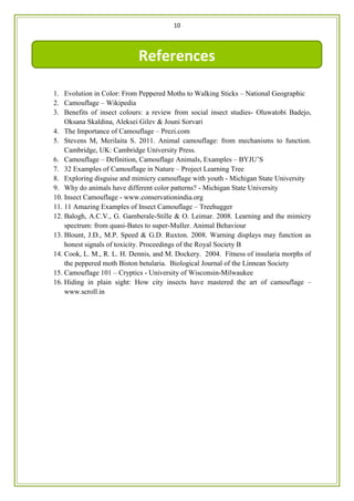 10
1. Evolution in Color: From Peppered Moths to Walking Sticks – National Geographic
2. Camouflage – Wikipedia
3. Benefits of insect colours: a review from social insect studies- Oluwatobi Badejo,
Oksana Skaldina, Aleksei Gilev & Jouni Sorvari
4. The Importance of Camouflage – Prezi.com
5. Stevens M, Merilaita S. 2011. Animal camouflage: from mechanisms to function.
Cambridge, UK: Cambridge University Press.
6. Camouflage – Definition, Camouflage Animals, Examples – BYJU’S
7. 32 Examples of Camouflage in Nature – Project Learning Tree
8. Exploring disguise and mimicry camouflage with youth - Michigan State University
9. Why do animals have different color patterns? - Michigan State University
10. Insect Camouflage - www.conservationindia.org
11. 11 Amazing Examples of Insect Camouflage – Treehugger
12. Balogh, A.C.V., G. Gamberale-Stille & O. Leimar. 2008. Learning and the mimicry
spectrum: from quasi-Bates to super-Muller. Animal Behaviour
13. Blount, J.D., M.P. Speed & G.D. Ruxton. 2008. Warning displays may function as
honest signals of toxicity. Proceedings of the Royal Society B
14. Cook, L. M., R. L. H. Dennis, and M. Dockery. 2004. Fitness of insularia morphs of
the peppered moth Biston betularia. Biological Journal of the Linnean Society
15. Camouflage 101 – Cryptics - University of Wisconsin-Milwaukee
16. Hiding in plain sight: How city insects have mastered the art of camouflage –
www.scroll.in
References
 