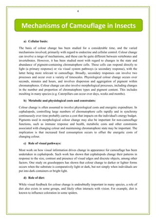 4
gsdg
a) Cellular basis:
The basis of colour change has been studied for a considerable time, and the varied
mechanisms involved, primarily with regard to endocrine and cellular control. Colour change
can involve a range of mechanisms, and these can be quite different between vertebrates and
invertebrates. However, it has been studied most with regard to changes in the state and
abundance of pigment-containing chromatophore cells. These cells can respond directly to
light (a primary response) or via visual system pathways (a secondary response), with the
latter being more relevant to camouflage. Broadly, secondary responses can involve two
processes and occur over a variety of timescales. Physiological colour change occurs over
seconds, minutes and hours, and involves dispersion and aggregation of pigment within
chromatophores. Colour change can also involve morphological processes, including changes
in the number and proportion of chromatophore types and pigment content. This includes
moulting in many species (e.g. Caterpillars can occur over days, weeks and months).
b) Metabolic and physiological costs and constraints:
Colour change is often assumed to involve physiological costs and energetic expenditure. In
cephalopods, controlling large numbers of chromatophore cells rapidly and in synchrony
continuously over time probably carries a cost that impacts on the individual's energy budget.
Pigments used in morphological colour change may also be important for non-camouflage
functions, such as immune response and health, metabolic costs and other constraints
associated with changing colour and maintaining chromatophore state may be important. The
implication is that increased food consumption occurs to offset the energetic costs of
changing colour.
c) Role of visual pathways:
Most work on how visual information drives change in appearance for camouflage has been
undertaken in cephalopods. Such work has shown that cephalopods change their patterns in
response to the size, contrast and presence of visual edges and discrete objects, among other
factors. One study on grasshoppers has shown that colour change to darker or lighter forms
occurs when the substrate is comparatively light or dark, but not simply when individuals are
put into dark containers or bright light.
d) Role of diet:
While visual feedback for colour change is undoubtedly important in many species, a role of
diet also exists in some groups, and likely often interacts with vision. For example, diet is
known to influence coloration in some spiders.
Mechanisms of Camouflage in Insects
 