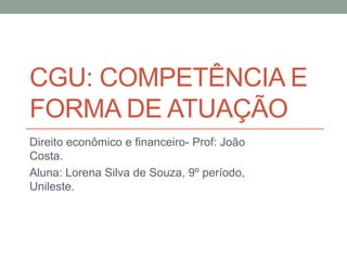 CGU: COMPETÊNCIA E
FORMA DE ATUAÇÃO
Direito econômico e financeiro- Prof: João
Costa.
Aluna: Lorena Silva de Souza, 9º período,
Unileste.
 