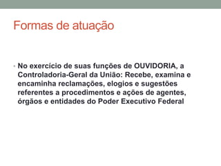 Formas de atuação
• No exercício de suas funções de OUVIDORIA, a
Controladoria-Geral da União: Recebe, examina e
encaminha reclamações, elogios e sugestões
referentes a procedimentos e ações de agentes,
órgãos e entidades do Poder Executivo Federal
 