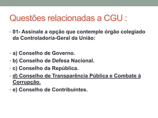 Questões relacionadas a CGU :
• 01- Assinale a opção que contemple órgão colegiado
da Controladoria-Geral da União:
• a) Conselho de Governo.
• b) Conselho de Defesa Nacional.
• c) Conselho da República.
• d) Conselho de Transparência Pública e Combate à
Corrupção.
• e) Conselho de Contribuintes.
 