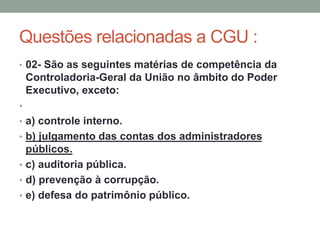 Questões relacionadas a CGU :
• 02- São as seguintes matérias de competência da
Controladoria-Geral da União no âmbito do Poder
Executivo, exceto:
•
• a) controle interno.
• b) julgamento das contas dos administradores
públicos.
• c) auditoria pública.
• d) prevenção à corrupção.
• e) defesa do patrimônio público.
 