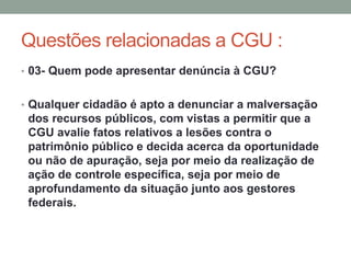 Questões relacionadas a CGU :
• 03- Quem pode apresentar denúncia à CGU?
• Qualquer cidadão é apto a denunciar a malversação
dos recursos públicos, com vistas a permitir que a
CGU avalie fatos relativos a lesões contra o
patrimônio público e decida acerca da oportunidade
ou não de apuração, seja por meio da realização de
ação de controle específica, seja por meio de
aprofundamento da situação junto aos gestores
federais.
 