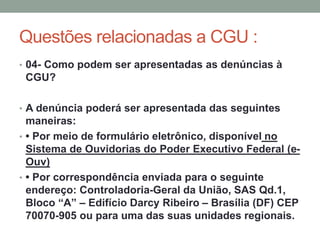 Questões relacionadas a CGU :
• 04- Como podem ser apresentadas as denúncias à
CGU?
• A denúncia poderá ser apresentada das seguintes
maneiras:
• • Por meio de formulário eletrônico, disponível no
Sistema de Ouvidorias do Poder Executivo Federal (e-
Ouv)
• • Por correspondência enviada para o seguinte
endereço: Controladoria-Geral da União, SAS Qd.1,
Bloco “A” – Edifício Darcy Ribeiro – Brasília (DF) CEP
70070-905 ou para uma das suas unidades regionais.
 