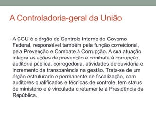 A Controladoria-geral da União
• A CGU é o órgão de Controle Interno do Governo
Federal, responsável também pela função correicional,
pela Prevenção e Combate à Corrupção. A sua atuação
integra as ações de prevenção e combate à corrupção,
auditoria pública, corregedoria, atividades de ouvidoria e
incremento da transparência na gestão. Trata-se de um
órgão estruturado e permanente de fiscalização, com
auditores qualificados e técnicas de controle, tem status
de ministério e é vinculada diretamente à Presidência da
República.
 