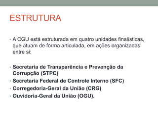 ESTRUTURA
• A CGU está estruturada em quatro unidades finalísticas,
que atuam de forma articulada, em ações organizadas
entre si:
• Secretaria de Transparência e Prevenção da
Corrupção (STPC)
• Secretaria Federal de Controle Interno (SFC)
• Corregedoria-Geral da União (CRG)
• Ouvidoria-Geral da União (OGU).
 