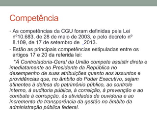 Competência
• As competências da CGU foram definidas pela Lei
nº10.683, de 28 de maio de 2003, e pelo decreto nº
8.109, de 17 de setembro de 2013.
• Estão as principais competências estipuladas entre os
artigos 17 e 20 da referida lei:
"À Controladoria-Geral da União compete assistir direta e
imediatamente ao Presidente da República no
desempenho de suas atribuições quanto aos assuntos e
providências que, no âmbito do Poder Executivo, sejam
atinentes à defesa do patrimônio público, ao controle
interno, à auditoria pública, à correição, à prevenção e ao
combate à corrupção, às atividades de ouvidoria e ao
incremento da transparência da gestão no âmbito da
administração pública federal.
 