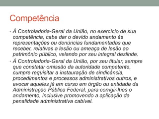 Competência
• À Controladoria-Geral da União, no exercício de sua
competência, cabe dar o devido andamento às
representações ou denúncias fundamentadas que
receber, relativas a lesão ou ameaça de lesão ao
patrimônio público, velando por seu integral deslinde.
• À Controladoria-Geral da União, por seu titular, sempre
que constatar omissão da autoridade competente,
cumpre requisitar a instauração de sindicância,
procedimentos e processos administrativos outros, e
avocar aqueles já em curso em órgão ou entidade da
Administração Pública Federal, para corrigir-lhes o
andamento, inclusive promovendo a aplicação da
penalidade administrativa cabível.
 