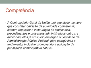 Competência
• À Controladoria-Geral da União, por seu titular, sempre
que constatar omissão da autoridade competente,
cumpre requisitar a instauração de sindicância,
procedimentos e processos administrativos outros, e
avocar aqueles já em curso em órgão ou entidade da
Administração Pública Federal, para corrigir-lhes o
andamento, inclusive promovendo a aplicação da
penalidade administrativa cabível.
 