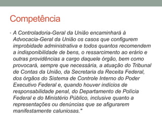 Competência
• A Controladoria-Geral da União encaminhará à
Advocacia-Geral da União os casos que configurem
improbidade administrativa e todos quantos recomendem
a indisponibilidade de bens, o ressarcimento ao erário e
outras providências a cargo daquele órgão, bem como
provocará, sempre que necessária, a atuação do Tribunal
de Contas da União, da Secretaria da Receita Federal,
dos órgãos do Sistema de Controle Interno do Poder
Executivo Federal e, quando houver indícios de
responsabilidade penal, do Departamento de Polícia
Federal e do Ministério Público, inclusive quanto a
representações ou denúncias que se afigurarem
manifestamente caluniosas."
 