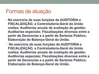 Formas de atuação
• No exercício de suas funções de AUDITORIA e
FISCALIZAÇÃO, a Controladoria-Geral da União
realiza: Auditorias anuais de avaliação de gestão;
Auditorias especiais; Fiscalizações diversas entre a
partir de Denúncias e a partir de Sorteios Público;
Elaboração do Balanço-Geral da União.
• No exercício de suas funções de AUDITORIA e
FISCALIZAÇÃO, a Controladoria-Geral da União
realiza: Auditorias anuais de avaliação de gestão;
Auditorias especiais; Fiscalizações diversas entre a
partir de Denúncias e a partir de Sorteios Público;
Elaboração do Balanço-Geral da União.
 