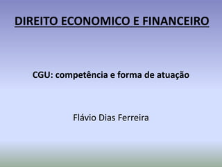 DIREITO ECONOMICO E FINANCEIRO
CGU: competência e forma de atuação
Flávio Dias Ferreira
 