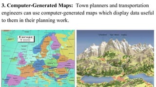3. Computer-Generated Maps: Town planners and transportation
engineers can use computer-generated maps which display data useful
to them in their planning work.
11
 