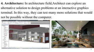 4. Architecture: In architecture field,Architect can explore an
alternative solution to design problems at an interactive graphics
terminal. In this way, they can test many more solutions that would
not be possible without the computer.
12
 