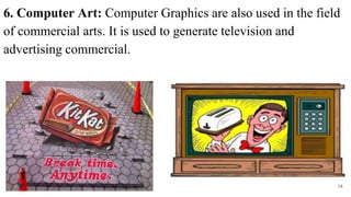 6. Computer Art: Computer Graphics are also used in the field
of commercial arts. It is used to generate television and
advertising commercial.
14
 