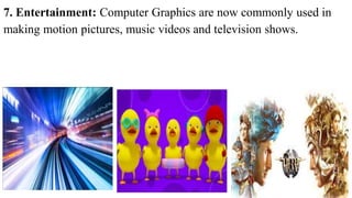 7. Entertainment: Computer Graphics are now commonly used in
making motion pictures, music videos and television shows.
15
 