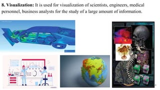 8. Visualization: It is used for visualization of scientists, engineers, medical
personnel, business analysts for the study of a large amount of information.
16
 