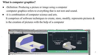 What is computer graphics?
● -Definition: Producing a picture or image using a computer
-computer graphics refers to everything that is not text and sound.
● -it is combination of computer science and arts.
It comprises of software techniques to create, store, modify, represents pictures &
is the creation of pictures with the help of a computer
.
3
 