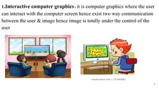 1.Interactive computer graphics : it is computer graphics where the user
can interact with the computer screen hence exist two way communication
between the user & image hence image is totally under the control of the
user
6
 