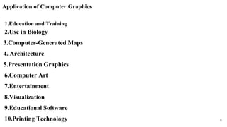Application of Computer Graphics
1.Education and Training
2.Use in Biology
3.Computer-Generated Maps
4. Architecture
5.Presentation Graphics
6.Computer Art
7.Entertainment
8.Visualization
9.Educational Software
10.Printing Technology 8
 