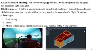 1. Education and Training: For some training applications, particular systems are designed.
For example Flight Simulator.
Flight Simulator: It helps in giving training to the pilots of airplanes. These pilots spend much
of their training not in a real aircraft but on the ground at the controls of a Flight Simulator.
Advantages:
1. Fuel Saving
2. Safety
3. Ability to familiarize the training with a large number of the world's airports.
9
 