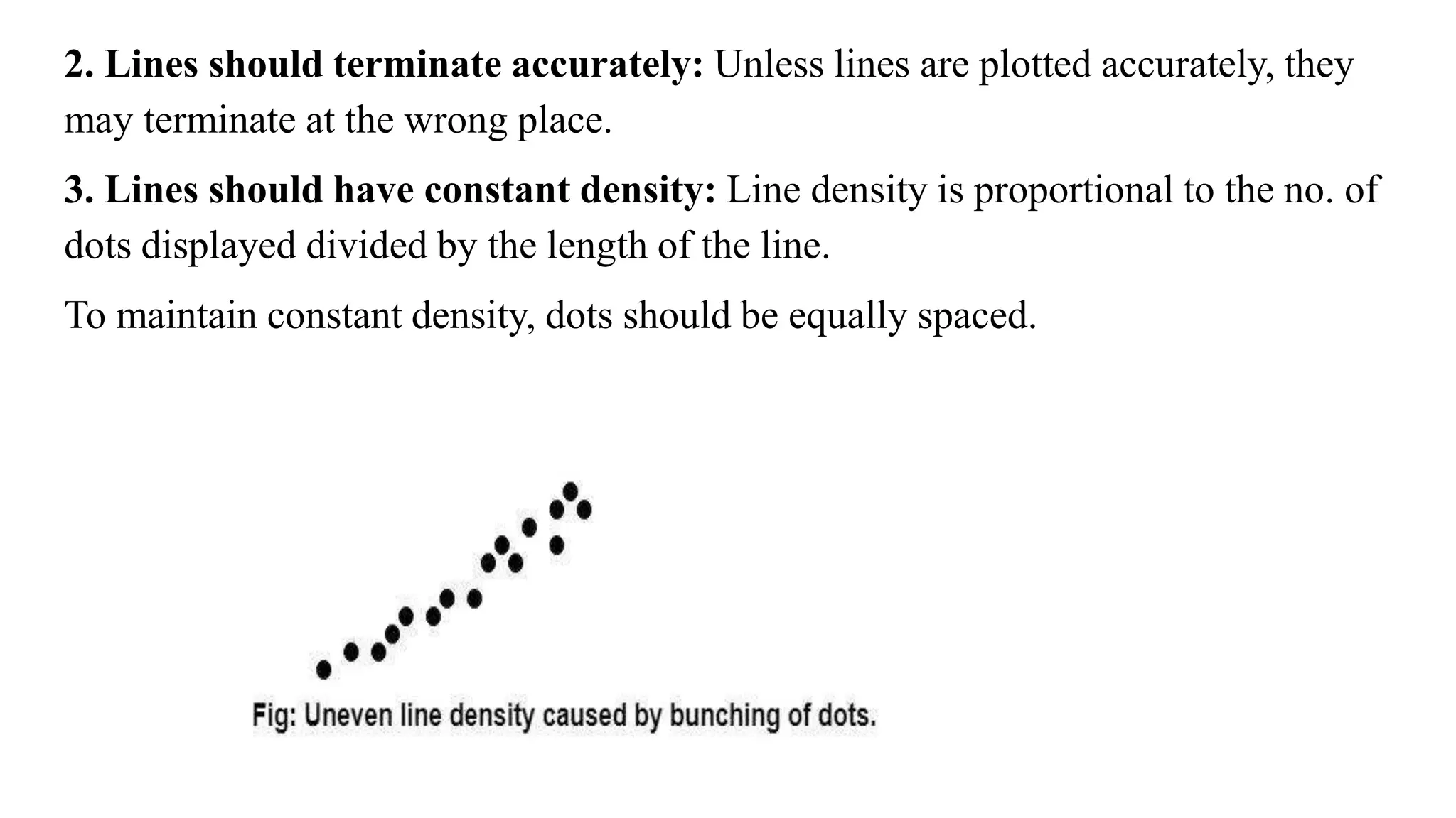2. Lines should terminate accurately: Unless lines are plotted accurately, they
may terminate at the wrong place.
3. Lines should have constant density: Line density is proportional to the no. of
dots displayed divided by the length of the line.
To maintain constant density, dots should be equally spaced.
 