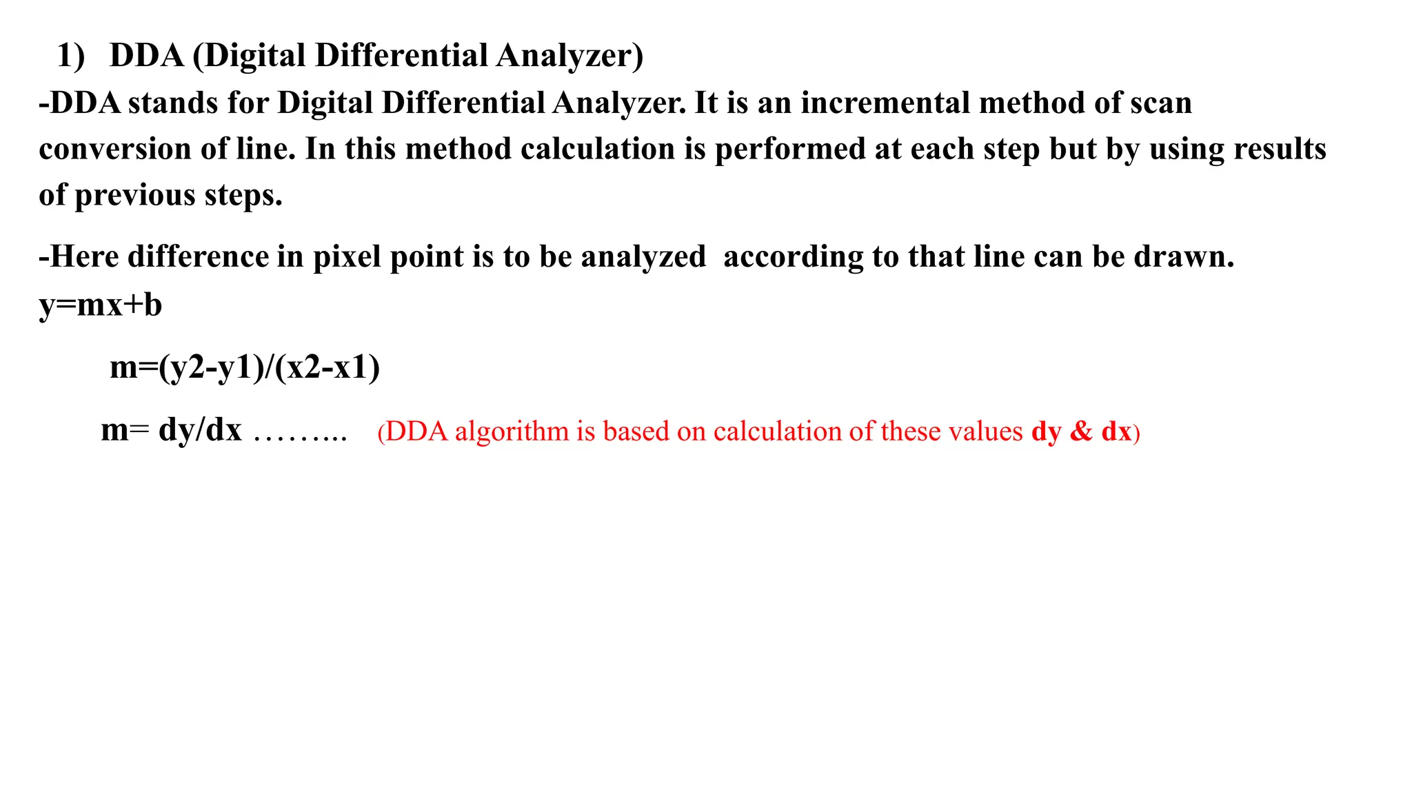 1) DDA (Digital Differential Analyzer)
-DDA stands for Digital Differential Analyzer. It is an incremental method of scan
conversion of line. In this method calculation is performed at each step but by using results
of previous steps.
-Here difference in pixel point is to be analyzed according to that line can be drawn.
y=mx+b
m=(y2-y1)/(x2-x1)
m= dy/dx ……... (DDA algorithm is based on calculation of these values dy & dx)
 
