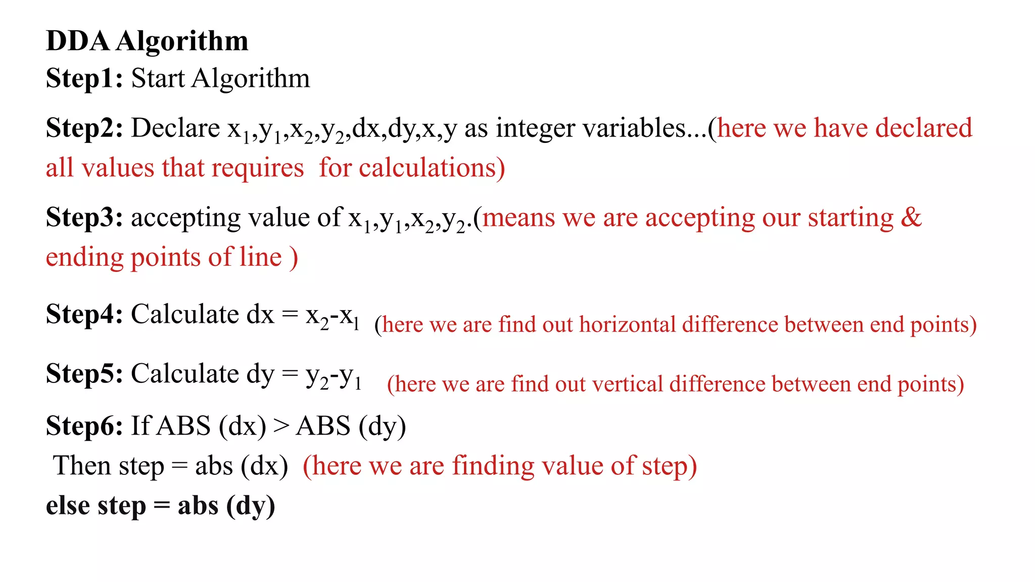 DDAAlgorithm
Step1: Start Algorithm
Step2: Declare x1,y1,x2,y2,dx,dy,x,y as integer variables...(here we have declared
all values that requires for calculations)
Step3: accepting value of x1,y1,x2,y2.(means we are accepting our starting &
ending points of line )
Step4: Calculate dx = x2-xl (here we are find out horizontal difference between end points)
Step5: Calculate dy = y2-y1 (here we are find out vertical difference between end points)
Step6: If ABS (dx) > ABS (dy)
Then step = abs (dx) (here we are finding value of step)
else step = abs (dy)
 
