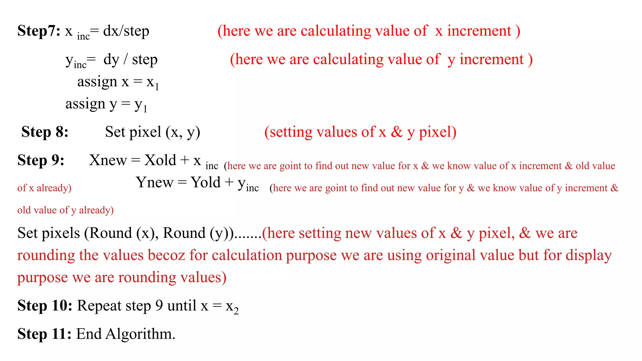 Step7: x inc= dx/step (here we are calculating value of x increment )
yinc= dy / step (here we are calculating value of y increment )
assign x = x1
assign y = y1
Step 8: Set pixel (x, y) (setting values of x & y pixel)
Step 9: Xnew = Xold + x inc (here we are goint to find out new value for x & we know value of x increment & old value
of x already) Ynew = Yold + yinc (here we are goint to find out new value for y & we know value of y increment &
old value of y already)
Set pixels (Round (x), Round (y)).......(here setting new values of x & y pixel, & we are
rounding the values becoz for calculation purpose we are using original value but for display
purpose we are rounding values)
Step 10: Repeat step 9 until x = x2
Step 11: End Algorithm.
 