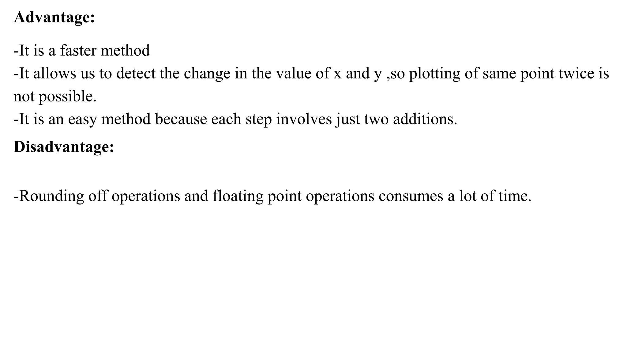 Advantage:
-It is a faster method
-It allows us to detect the change in the value of x and y ,so plotting of same point twice is
not possible.
-It is an easy method because each step involves just two additions.
Disadvantage:
-Rounding off operations and floating point operations consumes a lot of time.
 