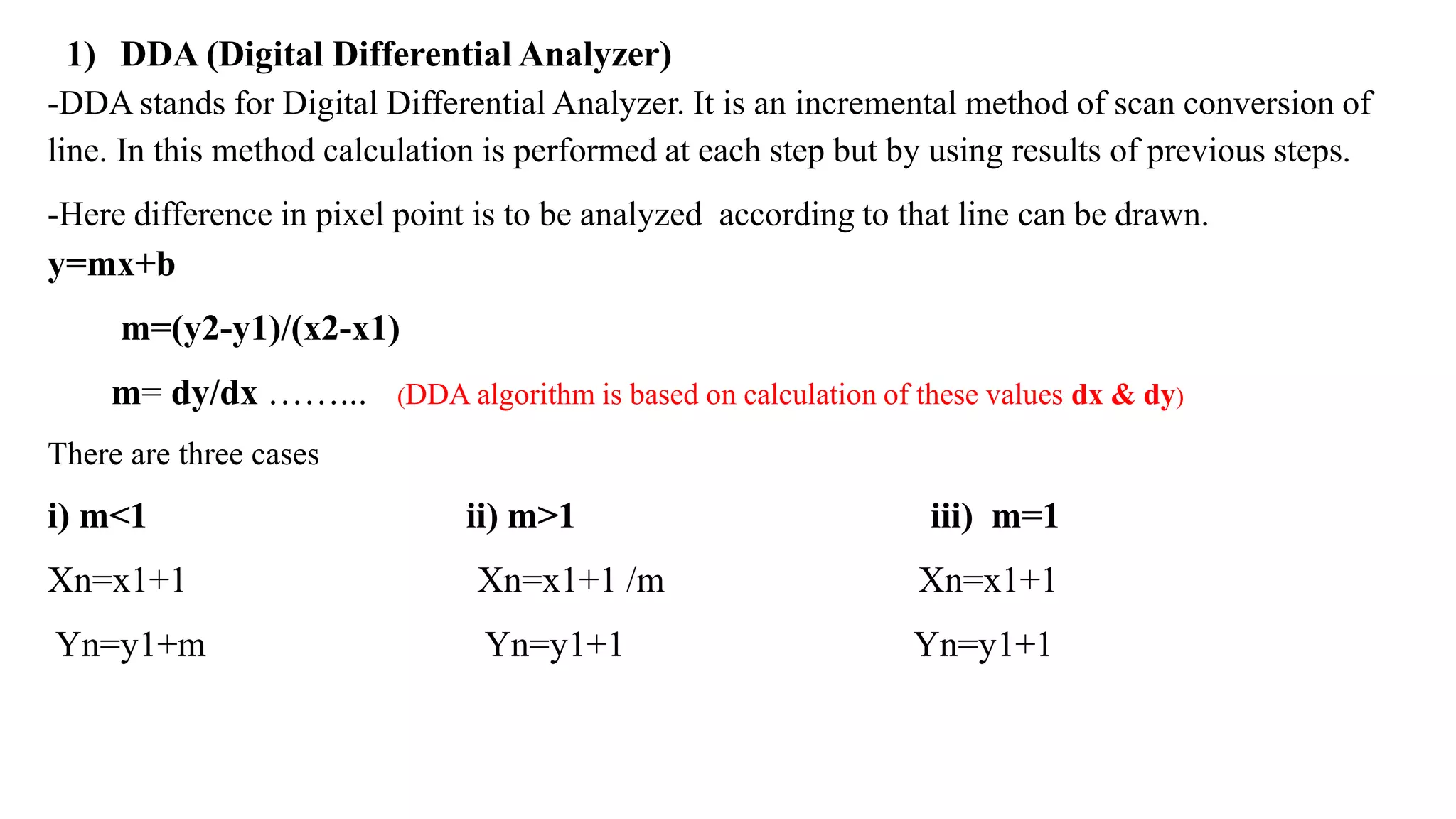 1) DDA (Digital Differential Analyzer)
-DDA stands for Digital Differential Analyzer. It is an incremental method of scan conversion of
line. In this method calculation is performed at each step but by using results of previous steps.
-Here difference in pixel point is to be analyzed according to that line can be drawn.
y=mx+b
m=(y2-y1)/(x2-x1)
m= dy/dx ……... (DDA algorithm is based on calculation of these values dx & dy)
There are three cases
i) m<1 ii) m>1 iii) m=1
Xn=x1+1 Xn=x1+1 /m Xn=x1+1
Yn=y1+m Yn=y1+1 Yn=y1+1
 