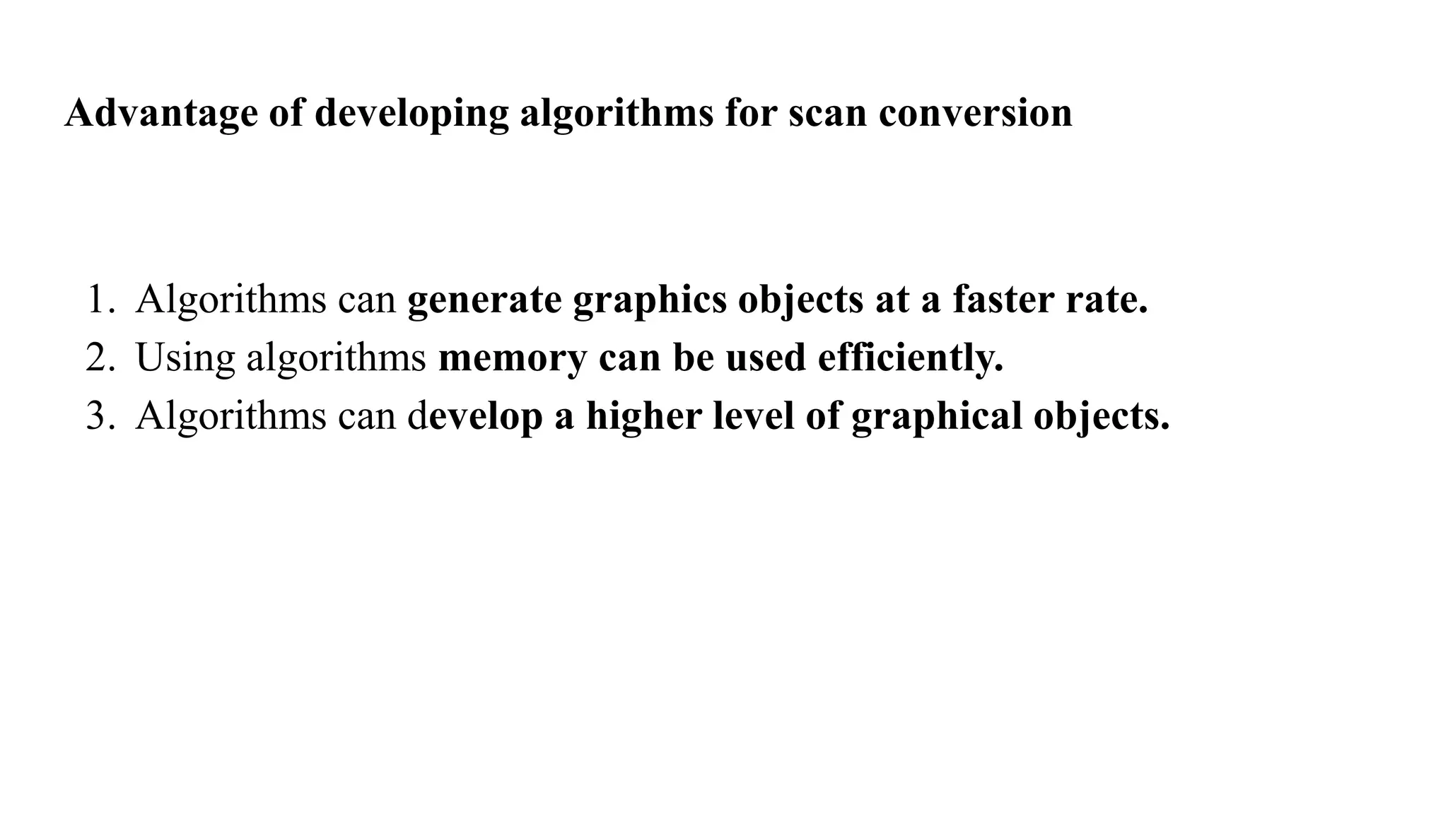 Advantage of developing algorithms for scan conversion
1. Algorithms can generate graphics objects at a faster rate.
2. Using algorithms memory can be used efficiently.
3. Algorithms can develop a higher level of graphical objects.
 