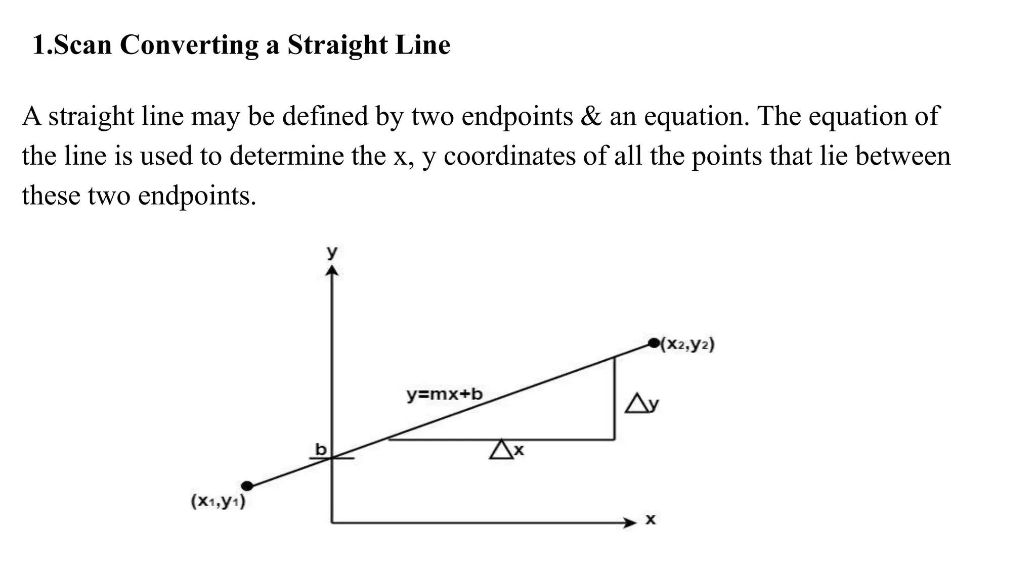 1.Scan Converting a Straight Line
A straight line may be defined by two endpoints & an equation. The equation of
the line is used to determine the x, y coordinates of all the points that lie between
these two endpoints.
 