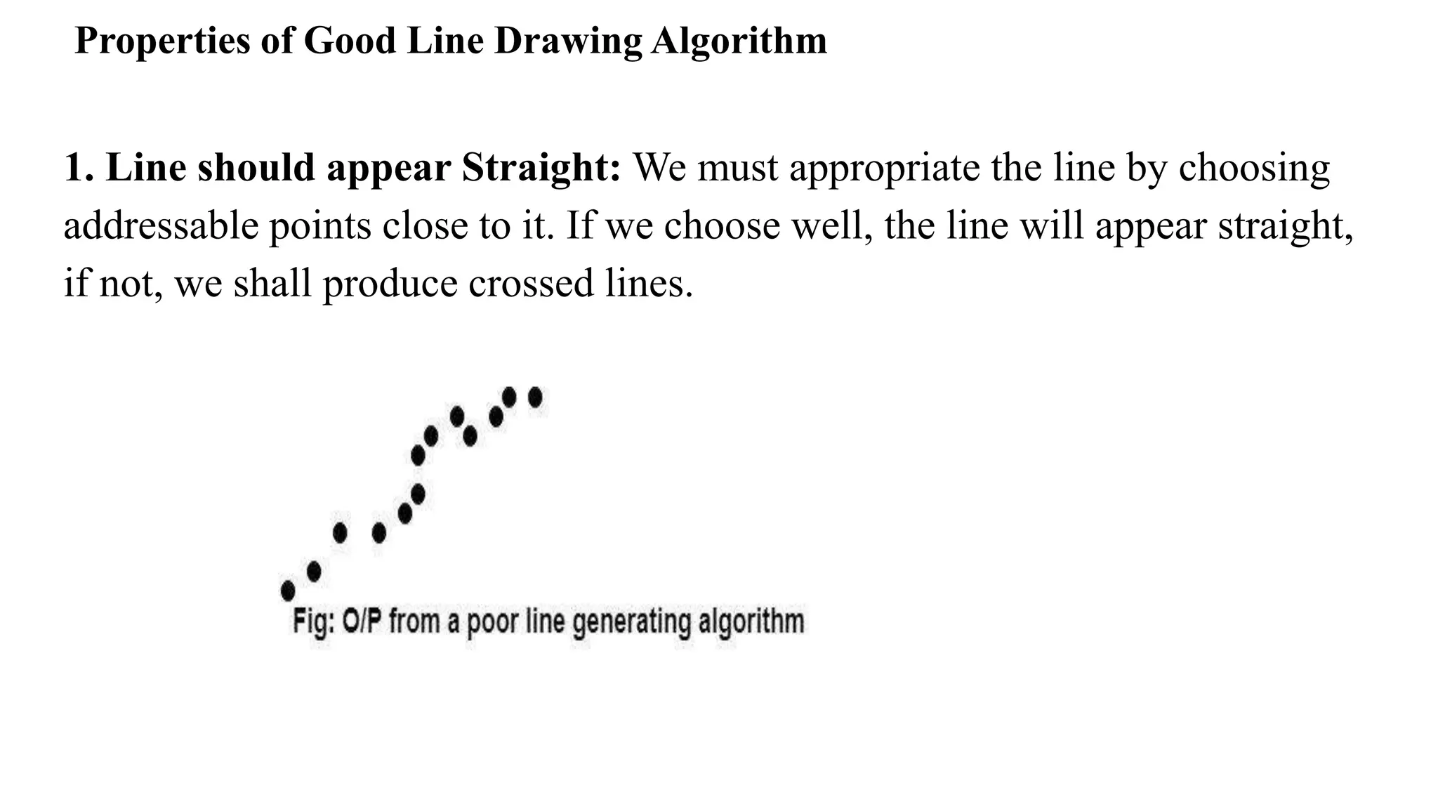 Properties of Good Line Drawing Algorithm
1. Line should appear Straight: We must appropriate the line by choosing
addressable points close to it. If we choose well, the line will appear straight,
if not, we shall produce crossed lines.
 