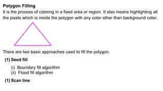 Polygon Filling
It is the process of coloring in a fixed area or region. It also means highlighting all
the pixels which is inside the polygon with any color other than background color.
There are two basic approaches used to fill the polygon.
(1) Seed fill
(i) Boundary fill algorithm
(ii) Flood fill algorithm
(1) Scan line
 