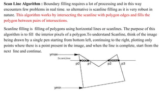 Scan Line Algorithm : Boundary filling requires a lot of processing and in this way
encounters few problems in real time. so alternative is scanline filling as it is very robust in
nature. This algorithm works by intersecting the scanline with polygon edges and fills the
polygon between pairs of intersections.
Scanline filling is filling of polygons using horizontal lines or scanlines. The purpose of this
algorithm is to fill the interior pixels of a polygon.To understand Scanline, think of the image
being drawn by a single pen starting from bottom left, continuing to the right, plotting only
points where there is a point present in the image, and when the line is complete, start from the
next line and continue.
 