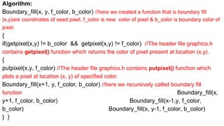Algorithm:
Boundary_fill(x, y, f_color, b_color) //here we created a function that is boundary fill
(x,y)are coordinates of seed pixel, f_color is new color of pixel & b_color is boundary color of
pixel.
{
if(getpixel(x,y) != b_color && getpixel(x,y) != f_color) //The header file graphics.h
contains getpixel() function which returns the color of pixel present at location (x,y).
{
putpixel(x,y, f_color) //The header file graphics.h contains putpixel() function which
plots a pixel at location (x, y) of specified color.
Boundary_fill(x+1, y, f_color, b_color) //here we recursively called boundary fill
function Boundary_fill(x,
y+1, f_color, b_color) Boundary_fill(x-1,y, f_color,
b_color) Boundary_fill(x, y-1, f_color, b_color)
} }
 